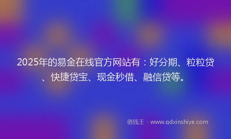 2025年的易金在线官方网站有：好分期、粒粒贷、快捷贷宝、现金秒借、融信贷等。