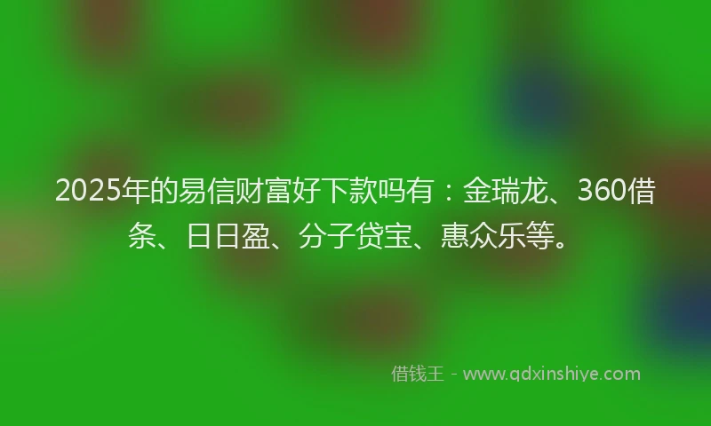 2025年的易信财富好下款吗有：金瑞龙、360借条、日日盈、分子贷宝、惠众乐等。