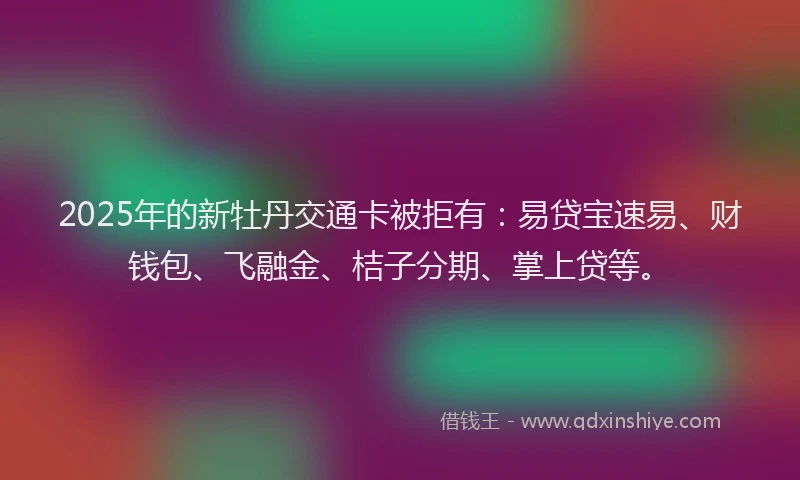 2025年的新牡丹交通卡被拒有：易贷宝速易、财钱包、飞融金、桔子分期、掌上贷等。