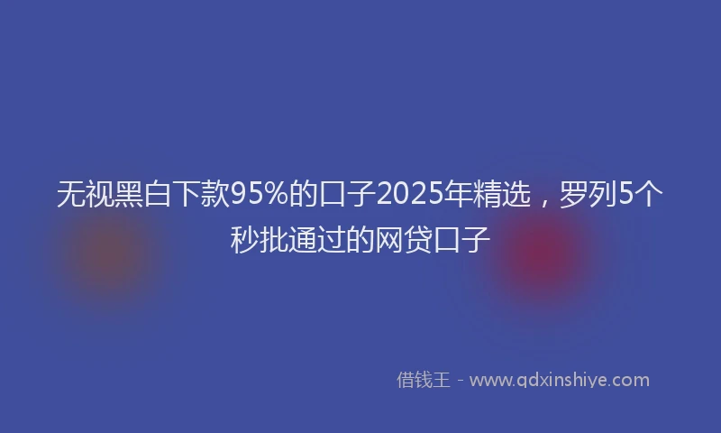 无视黑白下款95%的口子2025年精选，罗列5个秒批通过的网贷口子