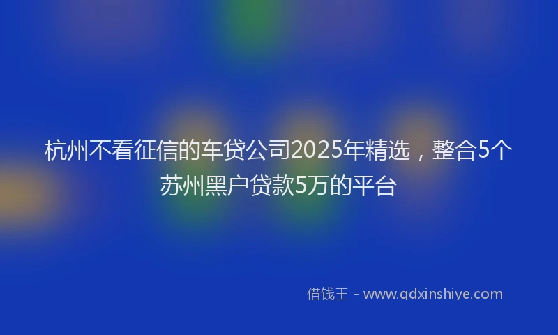 杭州不看征信的车贷公司2025年精选，整合5个苏州黑户贷款5万的平台
