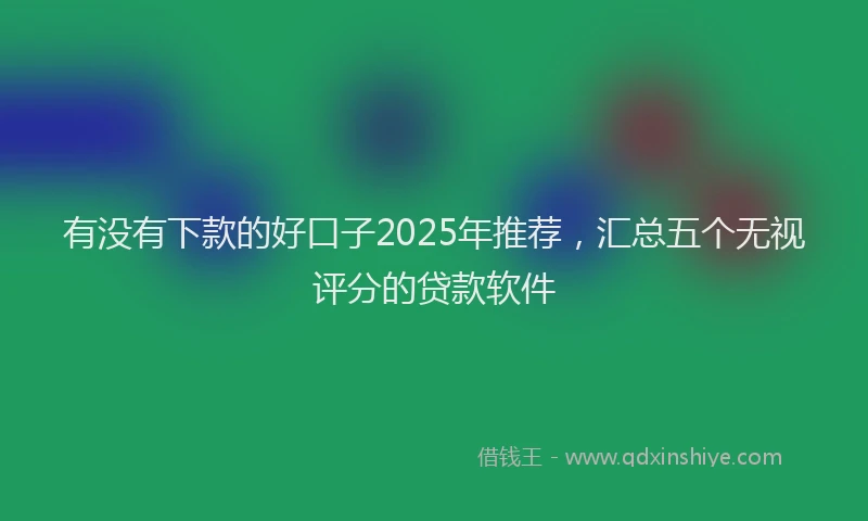 有没有下款的好口子2025年推荐，汇总五个无视评分的贷款软件