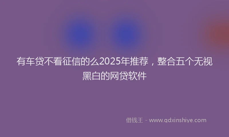 有车贷不看征信的么2025年推荐，整合五个无视黑白的网贷软件
