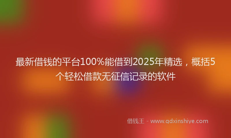 最新借钱的平台100%能借到2025年精选，概括5个轻松借款无征信记录的软件