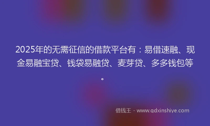 2025年的无需征信的借款平台有：易借速融、现金易融宝贷、钱袋易融贷、麦芽贷、多多钱包等。