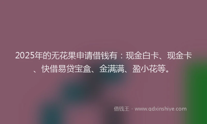 2025年的无花果申请借钱有：现金白卡、现金卡、快借易贷宝盒、金满满、盈小花等。