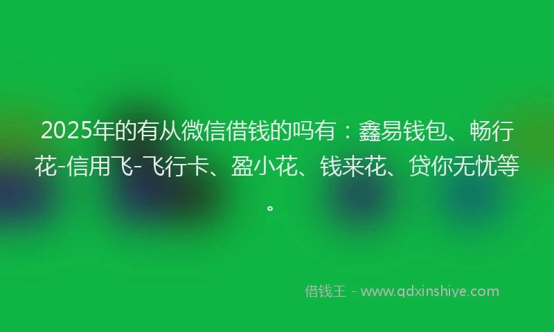 2025年的有从微信借钱的吗有：鑫易钱包、畅行花-信用飞-飞行卡、盈小花、钱来花、贷你无忧等。