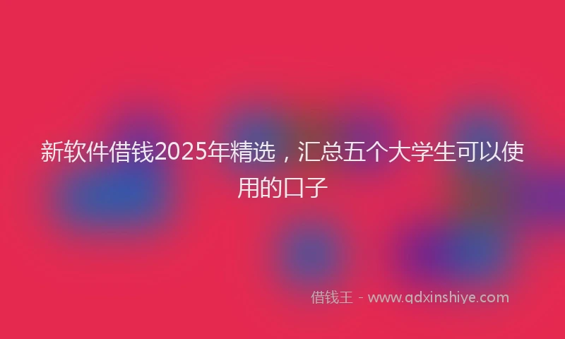 新软件借钱2025年精选，汇总五个大学生可以使用的口子