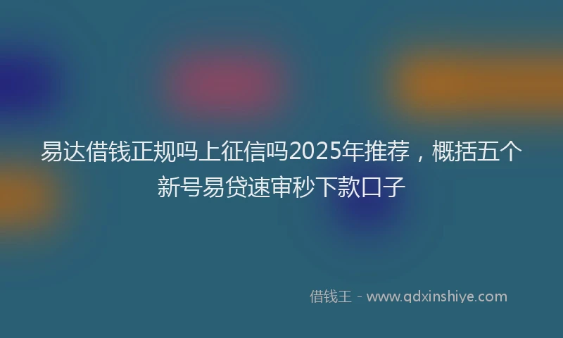 易达借钱正规吗上征信吗2025年推荐，概括五个新号易贷速审秒下款口子
