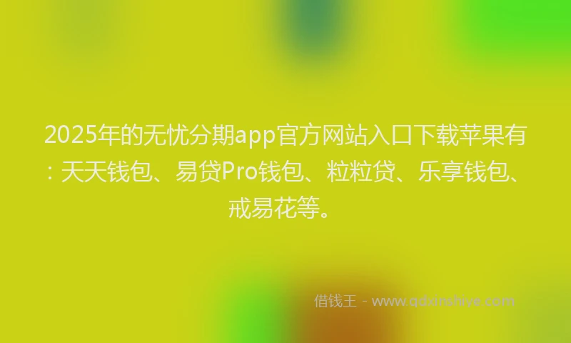2025年的无忧分期app官方网站入口下载苹果有：天天钱包、易贷Pro钱包、粒粒贷、乐享钱包、戒易花等。