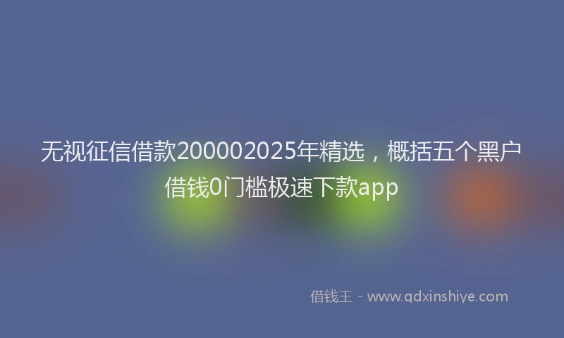 无视征信借款200002025年精选，概括五个黑户借钱0门槛极速下款app