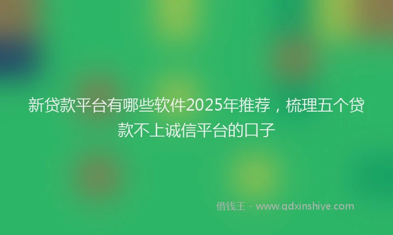 新贷款平台有哪些软件2025年推荐，梳理五个贷款不上诚信平台的口子