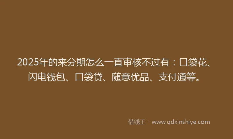 2025年的来分期怎么一直审核不过有：口袋花、闪电钱包、口袋贷、随意优品、支付通等。