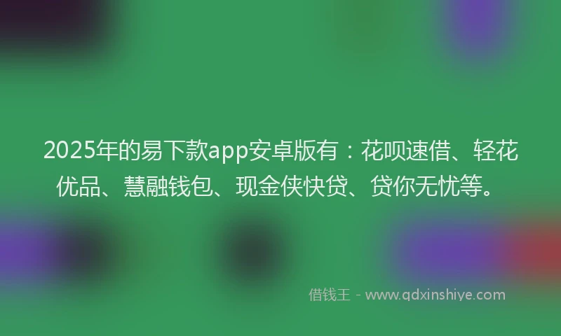 2025年的易下款app安卓版有：花呗速借、轻花优品、慧融钱包、现金侠快贷、贷你无忧等。