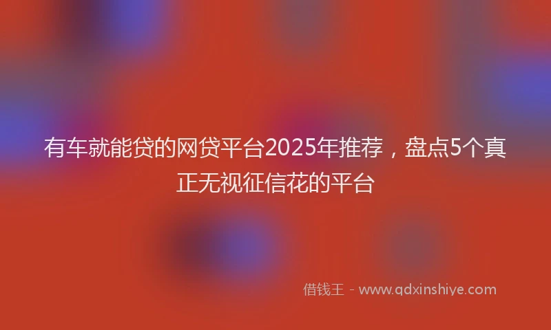 有车就能贷的网贷平台2025年推荐，盘点5个真正无视征信花的平台