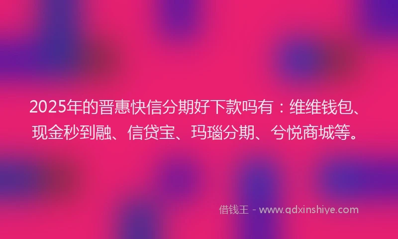 2025年的晋惠快信分期好下款吗有：维维钱包、现金秒到融、信贷宝、玛瑙分期、兮悦商城等。
