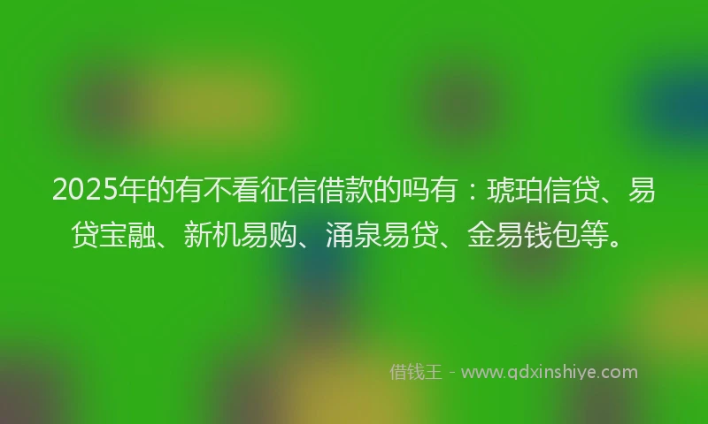 2025年的有不看征信借款的吗有：琥珀信贷、易贷宝融、新机易购、涌泉易贷、金易钱包等。