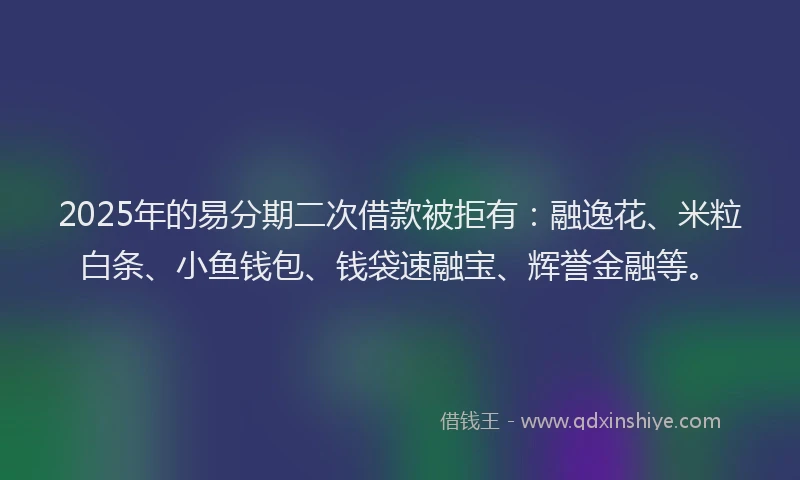 2025年的易分期二次借款被拒有：融逸花、米粒白条、小鱼钱包、钱袋速融宝、辉誉金融等。