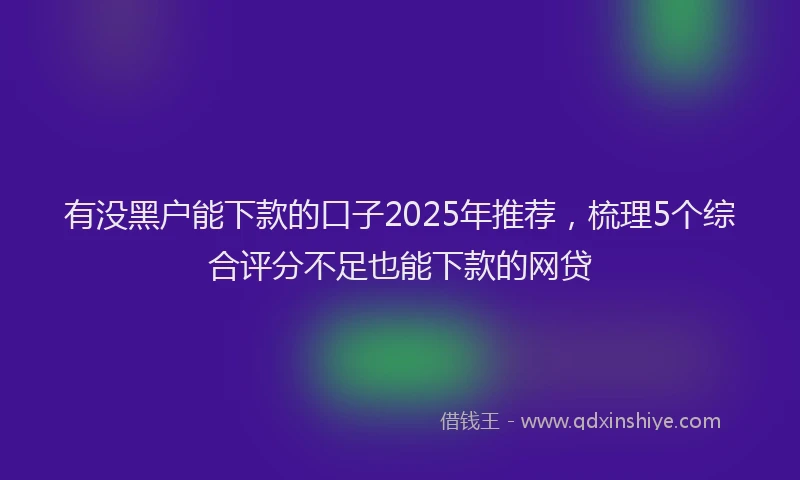 有没黑户能下款的口子2025年推荐，梳理5个综合评分不足也能下款的网贷