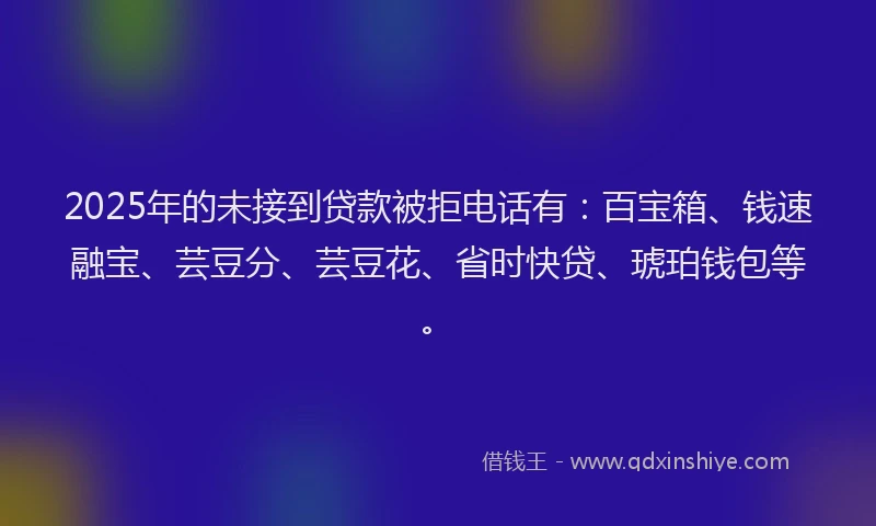 2025年的未接到贷款被拒电话有：百宝箱、钱速融宝、芸豆分、芸豆花、省时快贷、琥珀钱包等。