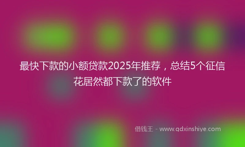 最快下款的小额贷款2025年推荐，总结5个征信花居然都下款了的软件
