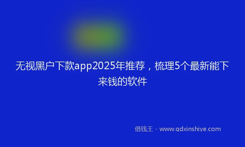 无视黑户下款app2025年推荐，梳理5个最新能下来钱的软件