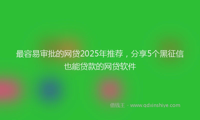 最容易审批的网贷2025年推荐，分享5个黑征信也能贷款的网贷软件