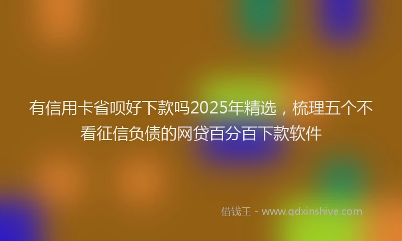 有信用卡省呗好下款吗2025年精选，梳理五个不看征信负债的网贷百分百下款软件