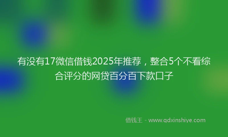 有没有17微信借钱2025年推荐，整合5个不看综合评分的网贷百分百下款口子