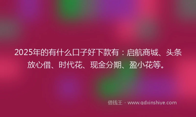 2025年的有什么口子好下款有：启航商城、头条放心借、时代花、现金分期、盈小花等。
