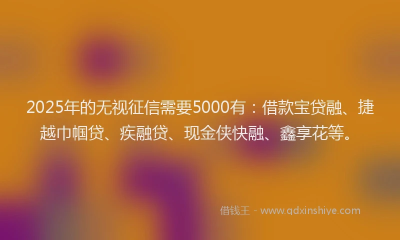 2025年的无视征信需要5000有：借款宝贷融、捷越巾帼贷、疾融贷、现金侠快融、鑫享花等。