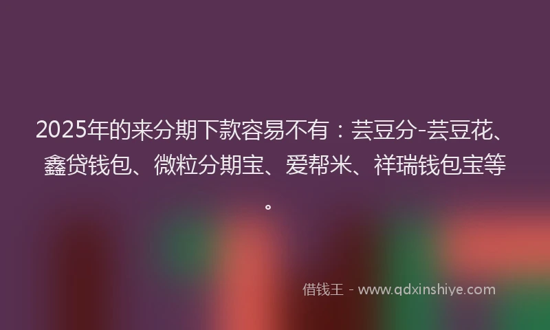 2025年的来分期下款容易不有：芸豆分-芸豆花、鑫贷钱包、微粒分期宝、爱帮米、祥瑞钱包宝等。