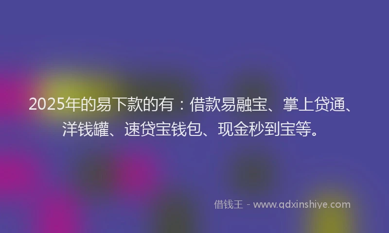 2025年的易下款的有：借款易融宝、掌上贷通、洋钱罐、速贷宝钱包、现金秒到宝等。