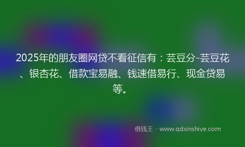 2025年的朋友圈网贷不看征信有：芸豆分-芸豆花、银杏花、借款宝易融、钱速借易行、现金贷易等。