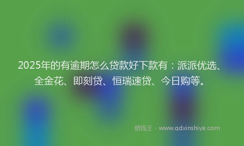 2025年的有逾期怎么贷款好下款有：派派优选、全金花、即刻贷、恒瑞速贷、今日购等。