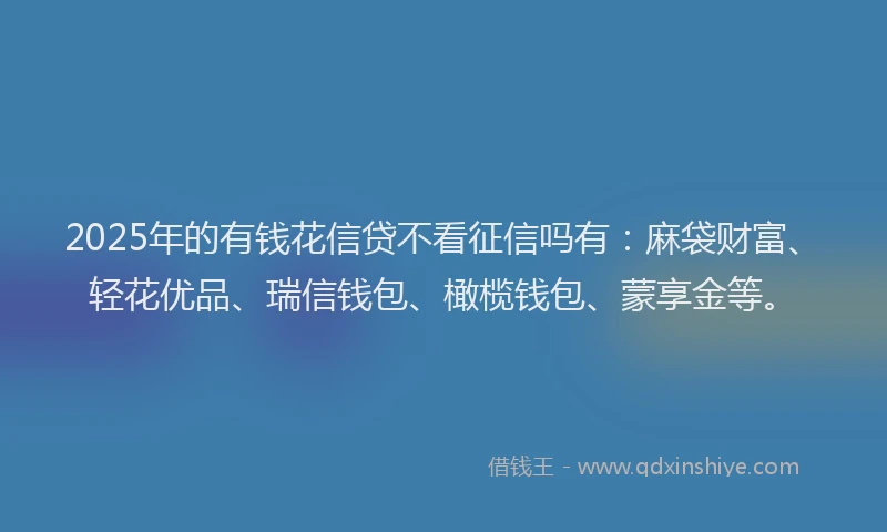 2025年的有钱花信贷不看征信吗有：麻袋财富、轻花优品、瑞信钱包、橄榄钱包、蒙享金等。