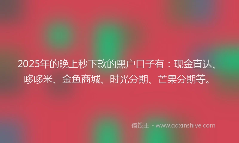 2025年的晚上秒下款的黑户口子有：现金直达、哆哆米、金鱼商城、时光分期、芒果分期等。