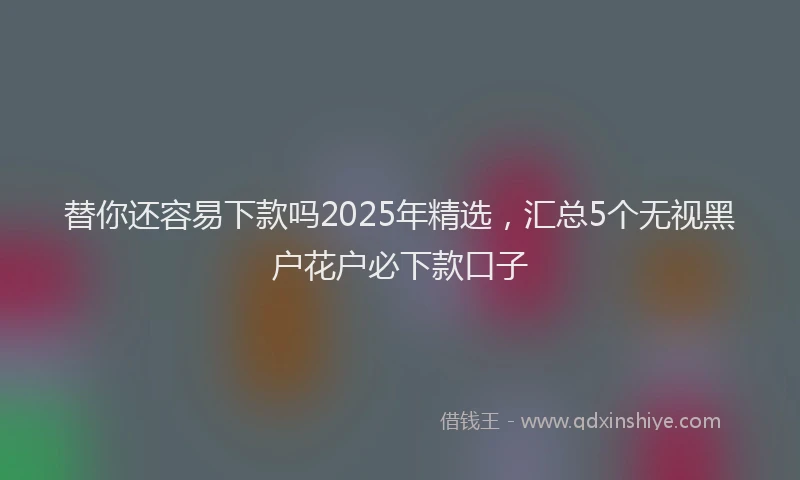替你还容易下款吗2025年精选，汇总5个无视黑户花户必下款口子