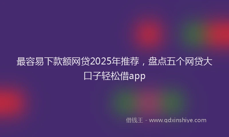 最容易下款额网贷2025年推荐，盘点五个网贷大口子轻松借app