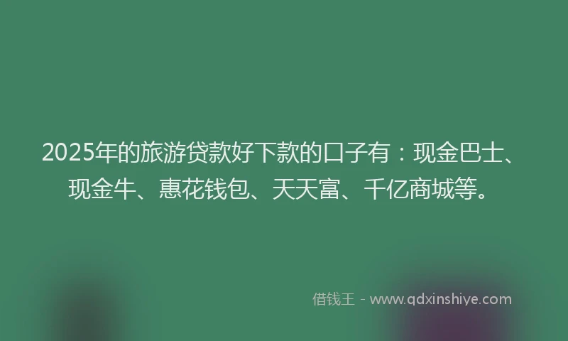 2025年的旅游贷款好下款的口子有：现金巴士、现金牛、惠花钱包、天天富、千亿商城等。