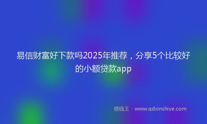 易信财富好下款吗2025年推荐，分享5个比较好的小额贷款app