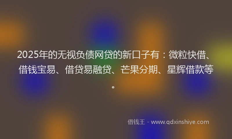 2025年的无视负债网贷的新口子有：微粒快借、借钱宝易、借贷易融贷、芒果分期、星辉借款等。