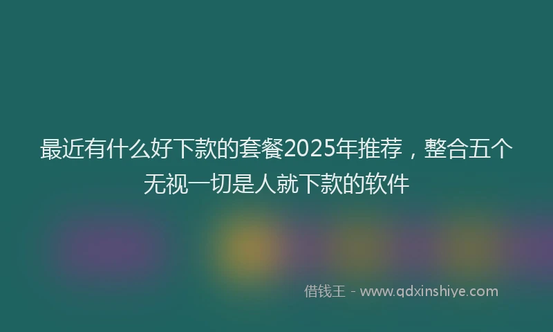 最近有什么好下款的套餐2025年推荐，整合五个无视一切是人就下款的软件