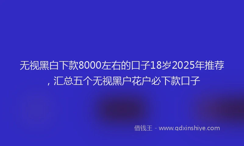 无视黑白下款8000左右的口子18岁2025年推荐，汇总五个无视黑户花户必下款口子