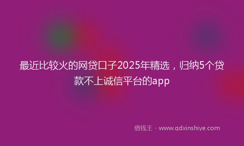 最近比较火的网贷口子2025年精选，归纳5个贷款不上诚信平台的app