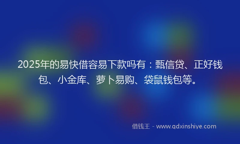 2025年的易快借容易下款吗有：甄信贷、正好钱包、小金库、萝卜易购、袋鼠钱包等。