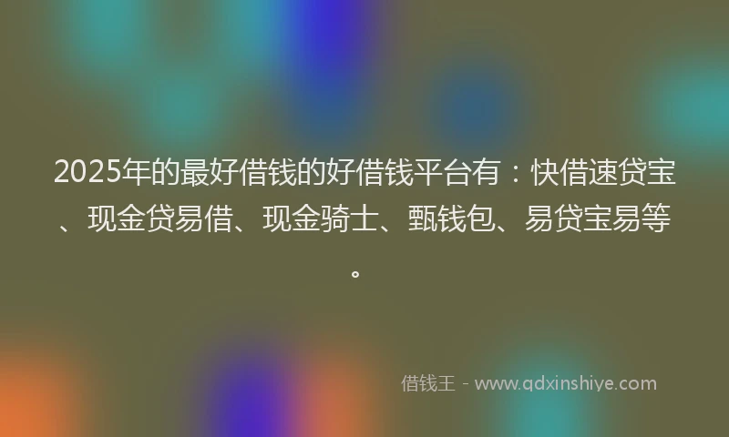 2025年的最好借钱的好借钱平台有：快借速贷宝、现金贷易借、现金骑士、甄钱包、易贷宝易等。