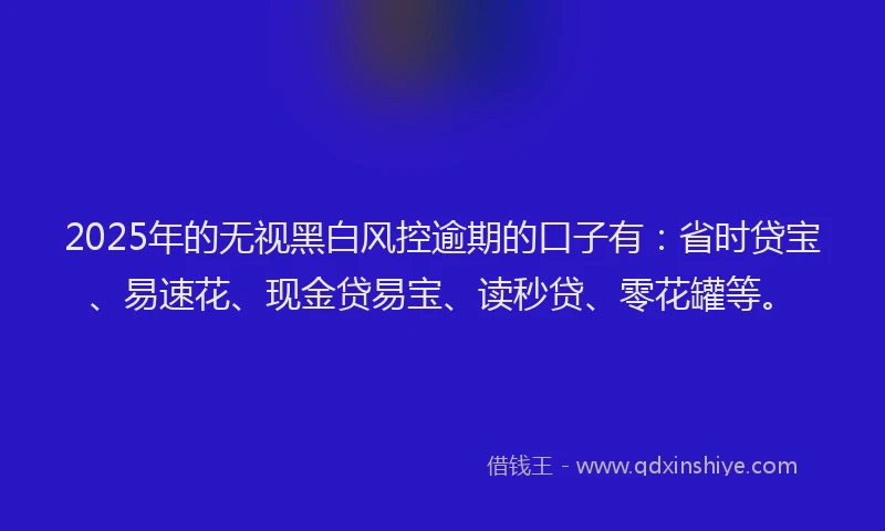 2025年的无视黑白风控逾期的口子有：省时贷宝、易速花、现金贷易宝、读秒贷、零花罐等。