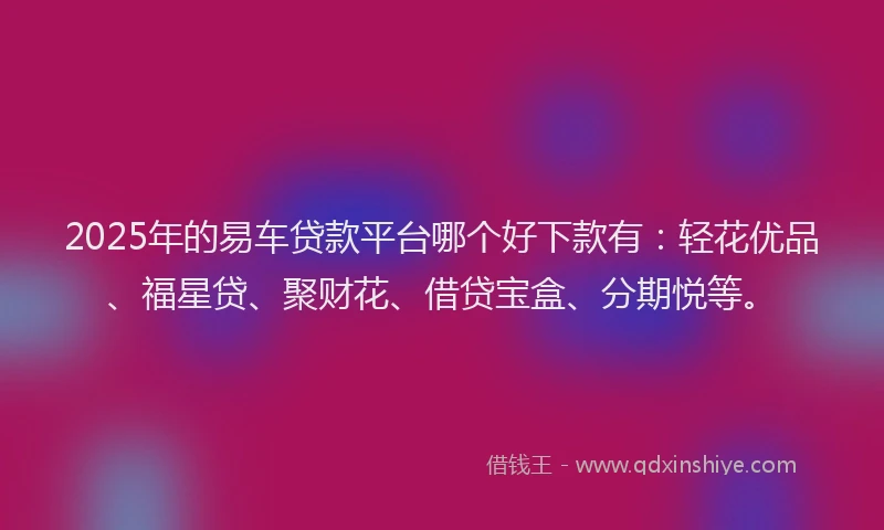 2025年的易车贷款平台哪个好下款有：轻花优品、福星贷、聚财花、借贷宝盒、分期悦等。