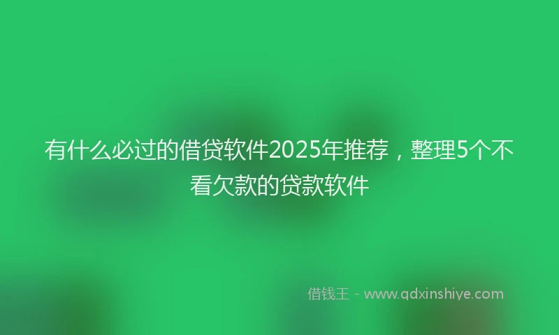 有什么必过的借贷软件2025年推荐，整理5个不看欠款的贷款软件